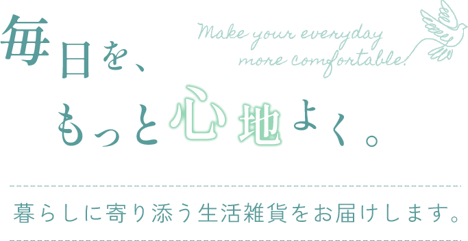 Make your everyday more comfortable. 毎日を、もっと心地よく。 暮らしに寄り添う生活雑貨をお届けします。
